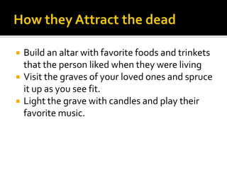    Build an altar with favorite foods and trinkets
    that the person liked when they were living
   Visit the graves of your loved ones and spruce
    it up as you see fit.
   Light the grave with candles and play their
    favorite music.
 