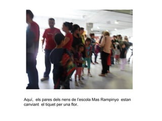 Aquí, els pares dels nens de l’escola Mas Rampinyo estan
canviant el tiquet per una flor.
 