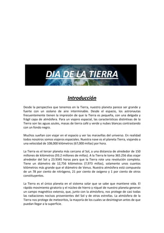 DIA DE LA TIERRA

                                 Introducción
Desde la perspectiva que tenemos en la Tierra, nuestro planeta parece ser grande y
fuerte con un océano de aire interminable. Desde el espacio, los astronautas
frecuentemente tienen la impresión de que la Tierra es pequeña, con una delgada y
frágil capa de atmósfera. Para un viajero espacial, las características distintivas de la
Tierra son las aguas azules, masas de tierra café y verde y nubes blancas contrastando
con un fondo negro.

Muchos sueñan con viajar en el espacio y ver las maravillas del universo. En realidad
todos nosotros somos viajeros espaciales. Nuestra nave es el planeta Tierra, viajando a
una velocidad de 108,000 kilómetros (67,000 millas) por hora.

La Tierra es el tercer planeta más cercano al Sol, a una distancia de alrededor de 150
millones de kilómetros (93.2 millones de millas). A la Tierra le toma 365.256 días viajar
alrededor del Sol y 23.9345 horas para que la Tierra rote una revolución completa.
Tiene un diámetro de 12,756 kilómetros (7,973 millas), solamente unos cuantos
kilómetros más grande que el diámetro de Venus. Nuestra atmósfera está compuesta
de un 78 por ciento de nitrógeno, 21 por ciento de oxígeno y 1 por ciento de otros
constituyentes.

La Tierra es el único planeta en el sistema solar que se sabe que mantiene vida. El
rápido movimiento giratorio y el núcleo de hierro y níquel de nuestro planeta generan
un campo magnético extenso, que, junto con la atmósfera, nos protege de casi todas
las radiaciones nocivas provenientes del Sol y de otras estrellas. La atmósfera de la
Tierra nos protege de meteoritos, la mayoría de los cuales se desintegran antes de que
puedan llegar a la superficie.
 
