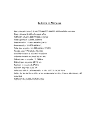 La tierra en Números


Peso estimado (masa): 5.940.000.000.000.000.000.000 Toneladas métricas
Edad estimada: 4.600 millones de años
Población actual: 6.398.000.000 personas
Área superficial: 510.066.000 km2
Área terrestre: 148.647.000 km2 (29.1%)
Área oceánica: 335.258.000 km2
Total área acuática: 361.419.000 km2 (70.9%)
Tipo de agua: 97% salada, 3% dulce
Circunferencia en el ecuador: 40.066 km
Circunferencia en los polos: 39.992 km
Diámetro en el ecuador: 12.753 km
Diámetro en los polos: 12.710 km
Radio en el ecuador: 6.376 km
Radio en los polos: 6.355 km
Velocidad orbital: La Tierra orbita al sol a 107.320 km por hora
Órbita del Sol: La Tierra orbita al sol una vez cada 365 días, 5 horas, 48 minutos y 46
segundos.
Poblacion: 6,531,390,346 habitantes
 