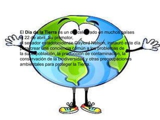 El Día de la Tierra es un día celebrado en muchos países
el 22 de abril. Su promotor,
el senador estadounidense Gaylord Nelson, instauró este día
para crear una conciencia común a los problemas de
la superpoblación, la producción de contaminación, la
conservación de la biodiversidad y otras preocupaciones
ambientales para proteger la Tierra.
 