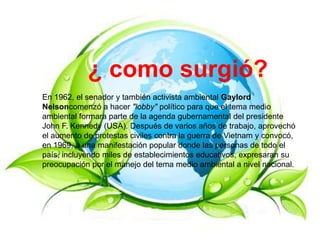¿ como surgió?
En 1962, el senador y también activista ambiental Gaylord
Nelsoncomenzó a hacer "lobby" político para que el tema medio
ambiental formara parte de la agenda gubernamental del presidente
John F. Kennedy (USA). Después de varios años de trabajo, aprovechó
el aumento de protestas civiles contra la guerra de Vietnam y convocó,
en 1969, a una manifestación popular donde las personas de todo el
país, incluyendo miles de establecimientos educativos, expresaran su
preocupación por el manejo del tema medio ambiental a nivel nacional.
 