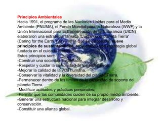 Principios Ambientales
Hacia 1991, el programa de las Naciones Unidas para el Medio
Ambiente (PNUMA), el Fondo Mundial para la Naturaleza (WWF) y la
Unión Internacional para la Conservación de la Naturaleza (UICN)
elaboraron una estrategia llamada 'Cuidando el planeta Tierra'
(Caring for the Earth 1991), en la que se establecen nueve
principios de sustentabilidad, proyectando una estrategia global
fundada en el cuidado ambiental.
Estos principios son:
-Construir una sociedad sustentable.
-Respetar y cuidar la comunidad de los seres vivos.
-Mejorar la calidad de la vida humana.
-Conservar la vitalidad y la diversidad del planeta Tierra.
-Permanecer dentro de los límites de la capacidad de soporte del
planeta Tierra.
-Modificar actitudes y prácticas personales.
-Permitir que las comunidades cuiden de su propio medio ambiente.
-Generar una estructura nacional para integrar desarrollo y
conservación.
-Constituir una alianza global.
 