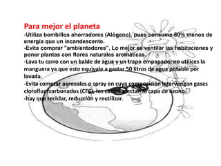 Para mejor el planeta
-Utiliza bombillos ahorradores (Alógeno), pues consume 80% menos de
energía que un incandescente.
-Evita comprar "ambientadores", Lo mejor es ventilar las habitaciones y
poner plantas con flores naturales aromáticas.
-Lava tu carro con un balde de agua y un trapo empapado, no utilices la
manguera ya que esto equivale a gastar 50 litros de agua potable por
lavada.
-Evita comprar aerosoles o spray en cuya composición intervengan gases
clorofluorcarbonados (CFC), los cuales afectan la capa de ozono.
-hay que reciclar, reducción y reutilizar.
 