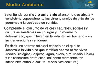 Medio Ambiente
Se entiende por medio ambiente al entorno que afecta y
condiciona especialmente las circunstancias de vida de las
personas o la sociedad en su vida.
Comprende el conjunto de valores naturales, sociales y
culturales existentes en un lugar y un momento
determinado, que influyen en la vida del ser humano y en
las generaciones venideras.
Es decir, no se trata sólo del espacio en el que se
desarrolla la vida sino que también abarca seres vivos
(Medio Biológico), objetos, agua, suelo, aire (Medio Físico)
y las relaciones entre ellos, así como elementos tan
intangibles como la cultura (Medio Sociocultural).
 