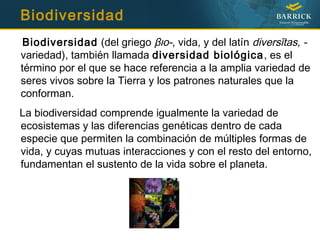 Biodiversidad
Biodiversidad (del griego βιο-, vida, y del latín diversĭtas, -
variedad), también llamada diversidad biológica, es el
término por el que se hace referencia a la amplia variedad de
seres vivos sobre la Tierra y los patrones naturales que la
conforman.
La biodiversidad comprende igualmente la variedad de
ecosistemas y las diferencias genéticas dentro de cada
especie que permiten la combinación de múltiples formas de
vida, y cuyas mutuas interacciones y con el resto del entorno,
fundamentan el sustento de la vida sobre el planeta.
 