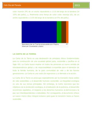 Feliz Día del Planeta 2015
color marrón (M) de un ancho equivalente a 1/10 del largo de la bandera (el
10% del paño), y, finalmente otra franja de color color naranja (O), de un
ancho equivalente a 1/20 del largo de la bandera (el 5% del paño).
LA CARTA DE LA TIERRA
La Carta de la Tierra es una declaración de principios éticos fundamentales
para la construcción de una sociedad global justa, sostenible y pacífica en el
Siglo XXI. La Carta busca inspirar en todos las personas un nuevo sentido de
interdependencia global y de responsabilidad compartida para el bienestar de
toda la familia humana, de la gran comunidad de vida y de las futuras
generaciones. La Carta es una visión de esperanza y un llamado a la acción.
La Carta de la Tierra se preocupa especialmente por la transición hacia estilos
de vida sostenibles y el desarrollo humano sostenible. La integridad ecológica
es uno de sus temas principales. Sin embargo, la Carta reconoce que los
objetivos de la protección ecológica, la erradicación de la pobreza, el desarrollo
económico equitativo, el respecto a los derechos humanos, la democracia y la
paz son interdependientes e indivisibles. Por consiguiente, el documento ofrece
un nuevo marco ético integral inclusivo para guiar la transición hacia un futuro
sostenible.
 