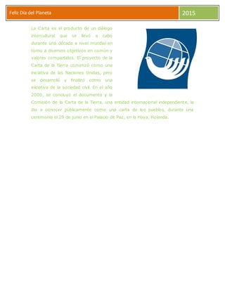 Feliz Día del Planeta 2015
La Carta es el producto de un diálogo
intercultural que se llevó a cabo
durante una década a nivel mundial en
torno a diversos objetivos en común y
valores compartidos. El proyecto de la
Carta de la Tierra comenzó como una
iniciativa de las Naciones Unidas, pero
se desarrolló y finalizó como una
iniciativa de la sociedad civil. En el año
2000, se concluyó el documento y la
Comisión de la Carta de la Tierra, una entidad internacional independiente, la
dio a conocer públicamente como una carta de los pueblos, durante una
ceremonia el 29 de junio en el Palacio de Paz, en la Haya, Holanda.
 