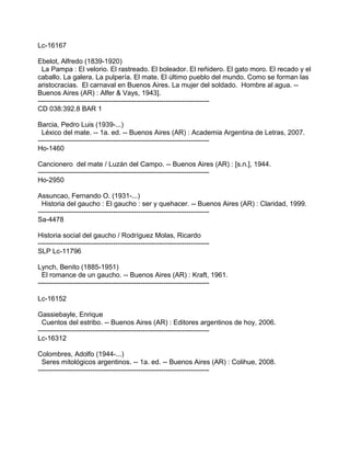 Lc-16167
Ebelot, Alfredo (1839-1920)
La Pampa : El velorio. El rastreado. El boleador. El reñidero. El gato moro. El recado y el
caballo. La galera. La pulpería. El mate. El último pueblo del mundo. Como se forman las
aristocracias. El carnaval en Buenos Aires. La mujer del soldado. Hombre al agua. --
Buenos Aires (AR) : Alfer & Vays, 1943].
---------------------------------------------------------------------------
CD 038:392.8 BAR 1
Barcia, Pedro Luis (1939-...)
Léxico del mate. -- 1a. ed. -- Buenos Aires (AR) : Academia Argentina de Letras, 2007.
---------------------------------------------------------------------------
Ho-1460
Cancionero del mate / Luzán del Campo. -- Buenos Aires (AR) : [s.n.], 1944.
---------------------------------------------------------------------------
Ho-2950
Assuncao, Fernando O. (1931-...)
Historia del gaucho : El gaucho : ser y quehacer. -- Buenos Aires (AR) : Claridad, 1999.
---------------------------------------------------------------------------
Sa-4478
Historia social del gaucho / Rodríguez Molas, Ricardo
---------------------------------------------------------------------------
SLP Lc-11796
Lynch, Benito (1885-1951)
El romance de un gaucho. -- Buenos Aires (AR) : Kraft, 1961.
---------------------------------------------------------------------------
Lc-16152
Gassiebayle, Enrique
Cuentos del estribo. -- Buenos Aires (AR) : Editores argentinos de hoy, 2006.
---------------------------------------------------------------------------
Lc-16312
Colombres, Adolfo (1944-...)
Seres mitológicos argentinos. -- 1a. ed. -- Buenos Aires (AR) : Colihue, 2008.
---------------------------------------------------------------------------
 