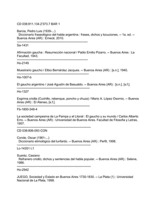 CD 038:811.134.2'373.7 BAR 1
Barcia, Pedro Luis (1939-...)
Diccionario fraseológico del habla argentina : frases, dichos y locuciones. -- 1a. ed. --
Buenos Aires (AR) : Emecé, 2010.
---------------------------------------------------------------------
Sa-1431
Afirmación gaucha : Resurrección nacional / Pablo Emilio Pizarro. -- Buenos Aires : La
Facultad, 1943.
---------------------------------------------------------------------
Ho-2149
Muestrario gaucho / Elbio Bernárdez Jacques. -- Buenos Aires (AR) : [s.n.], 1940.
----------------------------------------------------------------------
Ho-1007-b
El gaucho argentino / José Agustín de Basualdo. -- Buenos Aires (AR) : [s.n.], [s.f.].
-----------------------------------------------------------------------
Ho-1327
Esgrima criolla (Cuchillo, rebenque, poncho y chuza) / Mario A. López Osornio. -- Buenos
Aires (AR) : El Ateneo, [s.f.].
-----------------------------------------------------------------------
Fb-1800-348-4
La sociedad campesina de La Pampa y el Litoral : El gaucho y su mundo / Carlos Alberto
Erro. -- Buenos Aires (AR) : Universidad de Buenos Aires. Facultad de Filosofia y Letras,
1957.
------------------------------------------------------------------------
CD 038:806-093 CON
Conde, Oscar (1961-...)
Diccionario etimológico del lunfardo. -- Buenos Aires (AR) : Perfil, 1998.
------------------------------------------------------------------------
Lc-14351 t.1
Suaréz, Casiano
Refranero criollo; dichos y sentencias del habla popular. -- Buenos Aires (AR) : Selene,
1986.
------------------------------------------------------------------------
Ho-2942
JUEGO, Sociedad y Estado en Buenos Aires 1730-1830. -- La Plata (1) : Universidad
Nacional de La Plata, 1998.
 