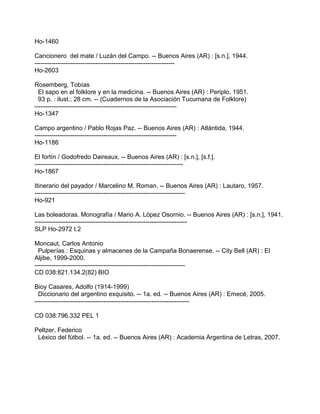 Ho-1460
Cancionero del mate / Luzán del Campo. -- Buenos Aires (AR) : [s.n.], 1944.
-------------------------------------------------------------------
Ho-2603
Rosemberg, Tobías
El sapo en el folklore y en la medicina. -- Buenos Aires (AR) : Periplo, 1951.
93 p. : ilust.; 28 cm. -- (Cuadernos de la Asociación Tucumana de Folklore)
--------------------------------------------------------------------
Ho-1347
Campo argentino / Pablo Rojas Paz. -- Buenos Aires (AR) : Atlántida, 1944.
--------------------------------------------------------------------
Ho-1186
El fortín / Godofredo Daireaux. -- Buenos Aires (AR) : [s.n.], [s.f.].
-----------------------------------------------------------------------
Ho-1867
Itinerario del payador / Marcelino M. Roman. -- Buenos Aires (AR) : Lautaro, 1957.
------------------------------------------------------------------------
Ho-921
Las boleadoras. Monografía / Mario A. López Osornio. -- Buenos Aires (AR) : [s.n.], 1941.
-------------------------------------------------------------------------
SLP Ho-2972 t.2
Moncaut, Carlos Antonio
Pulperías : Esquinas y almacenes de la Campaña Bonaerense. -- City Bell (AR) : El
Aljibe, 1999-2000.
------------------------------------------------------------------------
CD 038:821.134.2(82) BIO
Bioy Casares, Adolfo (1914-1999)
Diccionario del argentino exquisito. -- 1a. ed. -- Buenos Aires (AR) : Emecé, 2005.
--------------------------------------------------------------------------
CD 038:796.332 PEL 1
Peltzer, Federico
Léxico del fútbol. -- 1a. ed. -- Buenos Aires (AR) : Academia Argentina de Letras, 2007.
 