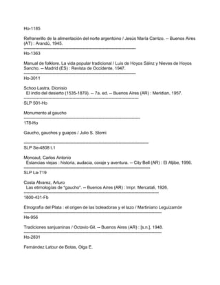 Ho-1185
Refranerillo de la alimentación del norte argentoino / Jesús María Carrizo. -- Buenos Aires
(AT) : Arandú, 1945.
------------------------------------------------------------------------------
Ho-1363
Manual de folklore. La vida popular tradicional / Luis de Hoyos Sáinz y Nieves de Hoyos
Sancho. -- Madrid (ES) : Revista de Occidente, 1947.
------------------------------------------------------------------------------
Ho-3011
Schoo Lastra, Dionisio
El indio del desierto (1535-1879). -- 7a. ed. -- Buenos Aires (AR) : Meridian, 1957.
--------------------------------------------------------------------------------
SLP 501-Ho
Monumento al gaucho
---------------------------------------------------------------------------------
178-Ho
Gaucho, gauchos y guapos / Julio S. Storni
---------------------------------------------------------------------------------------
SLP Se-4808 t.1
Moncaut, Carlos Antonio
Estancias viejas : historia, audacia, coraje y aventura. -- City Bell (AR) : El Aljibe, 1996.
----------------------------------------------------------------------------------------
SLP La-719
Costa Alvarez, Arturo
Las etimologías de "gaucho". -- Buenos Aires (AR) : Impr. Mercatali, 1926.
----------------------------------------------------------------------------------------------
1800-431-Fb
Etnografía del Plata : el origen de las boleadoras y el lazo / Martiniano Leguizamón
------------------------------------------------------------------------------------------------
He-956
Tradiciones sanjuaninas / Octavio Gil. -- Buenos Aires (AR) : [s.n.], 1948.
------------------------------------------------------------------------------------------------
Ho-2831
Fernández Latour de Botas, Olga E.
 