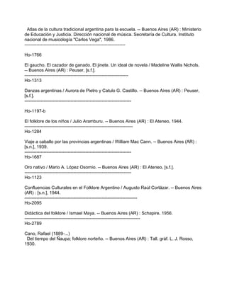 Atlas de la cultura tradicional argentina para la escuela. -- Buenos Aires (AR) : Ministerio
de Educación y Justicia. Dirección nacional de música. Secretaría de Cultura. Instituto
nacional de musicología "Carlos Vega", 1986.
--------------------------------------------------------------------
Ho-1766
El gaucho. El cazador de ganado. El jinete. Un ideal de novela / Madeline Wallis Nichols.
-- Buenos Aires (AR) : Peuser, [s.f.].
----------------------------------------------------------------------
Ho-1313
Danzas argentinas / Aurora de Pietro y Catulo G. Castillo. -- Buenos Aires (AR) : Peuser,
[s.f.].
------------------------------------------------------------------------
Ho-1197-b
El folklore de los niños / Julio Aramburu. -- Buenos Aires (AR) : El Ateneo, 1944.
-------------------------------------------------------------------------
Ho-1284
Viaje a caballo por las provincias argentinas / William Mac Cann. -- Buenos Aires (AR) :
[s.n.], 1939.
------------------------------------------------------------------------
Ho-1687
Oro nativo / Mario A. López Osornio. -- Buenos Aires (AR) : El Ateneo, [s.f.].
------------------------------------------------------------------------
Ho-1123
Confluencias Culturales en el Folklore Argentino / Augusto Raúl Cortázar. -- Buenos Aires
(AR) : [s.n.], 1944.
----------------------------------------------------------------------------
Ho-2095
Didáctica del folklore / Ismael Maya. -- Buenos Aires (AR) : Schapire, 1956.
------------------------------------------------------------------------------
Ho-2789
Cano, Rafael (1889-...)
Del tiempo del Ñaupa; folklore norteño. -- Buenos Aires (AR) : Tall. gráf. L. J. Rosso,
1930.
 