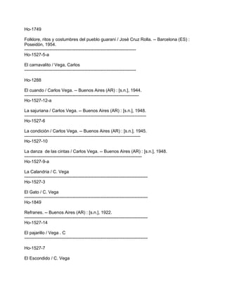 Ho-1749
Folklore, ritos y costumbres del pueblo guaraní / José Cruz Rolla. -- Barcelona (ES) :
Poseidón, 1954.
----------------------------------------------------------------------------
Ho-1527-5-a
El carnavalito / Vega, Carlos
----------------------------------------------------------------------------
Ho-1288
El cuando / Carlos Vega. -- Buenos Aires (AR) : [s.n.], 1944.
------------------------------------------------------------------------------
Ho-1527-12-a
La sajuriana / Carlos Vega. -- Buenos Aires (AR) : [s.n.], 1948.
-----------------------------------------------------------------------------------
Ho-1527-6
La condición / Carlos Vega. -- Buenos Aires (AR) : [s.n.], 1945.
-------------------------------------------------------------------------------
Ho-1527-10
La danza de las cintas / Carlos Vega. -- Buenos Aires (AR) : [s.n.], 1948.
--------------------------------------------------------------------------------
Ho-1527-9-a
La Calandria / C. Vega
------------------------------------------------------------------------------------
Ho-1527-3
El Gato / C. Vega
------------------------------------------------------------------------------------
Ho-1849
Refranes. -- Buenos Aires (AR) : [s.n.], 1922.
------------------------------------------------------------------------------------
Ho-1527-14
El pajarillo / Vega . C
------------------------------------------------------------------------------------
Ho-1527-7
El Escondido / C. Vega
 