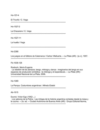 Ho-157-4
El Triunfo / C. Vega
------------------------------------------------------------------------------------
Ho-1527-2
La Chacarera / C. Vega
------------------------------------------------------------------------------------
Ho-1527-11
La huella / Vega
------------------------------------------------------------------------------------
Ho-2388
Los juegos en el folklore de Catamarca / Carlos Villafuerte. -- La Plata (AR) : [s.n.], 1957.
------------------------------------------------------------------------------------
Fb-1638-128
Rosboch, María Eugenia
La rebelión de los abrazos; tango, milonga y danza : imaginarios del tango en sus
espacios de producción simbólica : la milonga y el espectáculo. -- La Plata (AR) :
Universidad Nacional de La Plata, 2006.
------------------------------------------------------------------------------------
Ho-1089
La Pampa. Costumbres argentinas / Alfredo Ebelot
------------------------------------------------------------------------------------
Ab-1615
Ducrot, Víctor Ego (1952-...)
Los sabores de la Patria : Las intrigas de la historia argentina contadas desde la mesa y
la cocina. -- 2a. ed. -- Ciudad Autónoma de Buenos Aires (AR) : Grupo Editorial Norma,
------------------------------------------------------------------------------------
 
