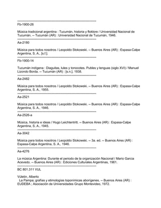 ---------------------------------------------------------------------------
Fb-1900-26
Música tradicional argentina : Tucumán, historia y floklore / Universidad Nacional de
Tucumán. -- Tucumán (AR) : Universidad Nacional de Tucumán, 1946.
---------------------------------------------------------------------------
Aa-2180
Música para todos nosotros / Leopoldo Stokowski. -- Buenos Aires (AR) : Espasa-Calpe
Argentina, S. A., [s.f.].
---------------------------------------------------------------------------
Fb-1900-14
Tucumán indígena : Diaguitas, lules y tonocotes. Publes y lenguas (siglo XVI) / Manuel
Lizondo Borda. -- Tucumán (AR) : [s.n.], 1938.
---------------------------------------------------------------------------
Aa-2482
Música para todos nosotros / Leopoldo Stokowski. -- Buenos Aires (AR) : Espasa-Calpe
Argentina, S. A., 1955.
---------------------------------------------------------------------------
Aa-2521
Música para todos nosotros / Leopoldo Stokowski. -- Buenos Aires (AR) : Espasa-Calpe
Argentina, S. A., 1946.
---------------------------------------------------------------------------
Aa-2526-a
Música, historia e ideas / Hugo Leichtentritt. -- Buenos Aires (AR) : Espasa-Calpe
Argentina, S. A., 1945.
---------------------------------------------------------------------------
Aa-3042
Música para todos nosotros / Leopoldo Stokowski. -- 3a. ed. -- Buenos Aires (AR) :
Espasa-Calpe Argentina, S. A., 1946.
---------------------------------------------------------------------------
Aa-4276
La música Argentina: Durante el periodo de la organización Nacional / Mario Garcia
Acevedo. -- Buenos Aires (AR) : Ediciones Culturales Argentinas, 1961.
---------------------------------------------------------------------------
BC 801.311 VUL
Vúletin, Alberto
La Pampa; grafías y etimologías toponímicas aborígenes. -- Buenos Aires (AR) :
EUDEBA ; Asociación de Universidades Grupo Montevideo, 1972.
 