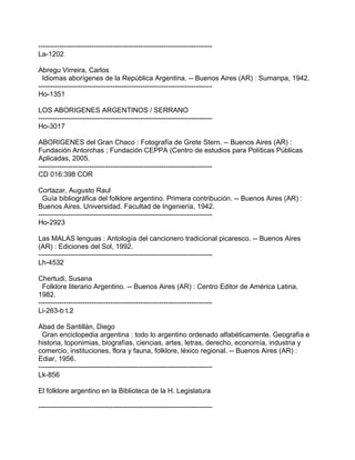 ---------------------------------------------------------------------------
La-1202
Abregu Virreira, Carlos
Idiomas aborígenes de la República Argentina. -- Buenos Aires (AR) : Sumanpa, 1942.
---------------------------------------------------------------------------
Ho-1351
LOS ABORIGENES ARGENTINOS / SERRANO
---------------------------------------------------------------------------
Ho-3017
ABORIGENES del Gran Chaco : Fotografía de Grete Stern. -- Buenos Aires (AR) :
Fundación Antorchas ; Fundación CEPPA (Centro de estudios para Políticas Públicas
Aplicadas, 2005.
---------------------------------------------------------------------------
CD 016:398 COR
Cortazar, Augusto Raul
Guía bibliográfica del folklore argentino. Primera contribución. -- Buenos Aires (AR) :
Buenos Aires. Universidad. Facultad de Ingeniería, 1942.
---------------------------------------------------------------------------
Ho-2923
Las MALAS lenguas : Antología del cancionero tradicional picaresco. -- Buenos Aires
(AR) : Ediciones del Sol, 1992.
---------------------------------------------------------------------------
Lh-4532
Chertudi, Susana
Folklore literario Argentino. -- Buenos Aires (AR) : Centro Editor de América Latina,
1982.
---------------------------------------------------------------------------
Li-263-b t.2
Abad de Santillán, Diego
Gran enciclopedia argentina : todo lo argentino ordenado alfabéticamente. Geografía e
historia, toponimias, biografías, ciencias, artes, letras, derecho, economía, industria y
comercio, instituciones, flora y fauna, folklore, léxico regional. -- Buenos Aires (AR) :
Ediar, 1956.
---------------------------------------------------------------------------
Lk-856
El folklore argentino en la Biblioteca de la H. Legislatura
---------------------------------------------------------------------------
 