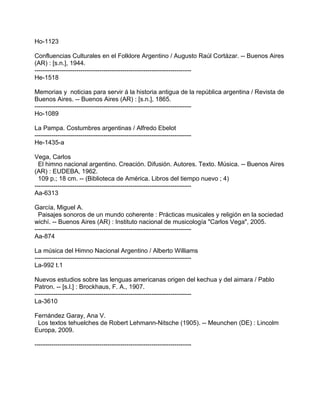 Ho-1123
Confluencias Culturales en el Folklore Argentino / Augusto Raúl Cortázar. -- Buenos Aires
(AR) : [s.n.], 1944.
---------------------------------------------------------------------------
He-1518
Memorias y noticias para servir á la historia antigua de la república argentina / Revista de
Buenos Aires. -- Buenos Aires (AR) : [s.n.], 1865.
---------------------------------------------------------------------------
Ho-1089
La Pampa. Costumbres argentinas / Alfredo Ebelot
---------------------------------------------------------------------------
He-1435-a
Vega, Carlos
El himno nacional argentino. Creación. Difusión. Autores. Texto. Música. -- Buenos Aires
(AR) : EUDEBA, 1962.
109 p.; 18 cm. -- (Biblioteca de América. Libros del tiempo nuevo ; 4)
---------------------------------------------------------------------------
Aa-6313
García, Miguel A.
Paisajes sonoros de un mundo coherente : Prácticas musicales y religión en la sociedad
wichí. -- Buenos Aires (AR) : Instituto nacional de musicología "Carlos Vega", 2005.
---------------------------------------------------------------------------
Aa-874
La música del Himno Nacional Argentino / Alberto Williams
---------------------------------------------------------------------------
La-992 t.1
Nuevos estudios sobre las lenguas americanas origen del kechua y del aimara / Pablo
Patron. -- [s.l.] : Brockhaus, F. A., 1907.
---------------------------------------------------------------------------
La-3610
Fernández Garay, Ana V.
Los textos tehuelches de Robert Lehmann-Nitsche (1905). -- Meunchen (DE) : Lincolm
Europa, 2009.
---------------------------------------------------------------------------
 
