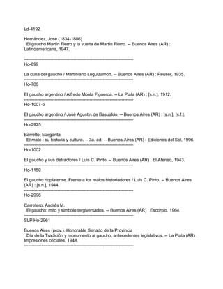 Ld-4192
Hernández, José (1834-1886)
El gaucho Martín Fierro y la vuelta de Martín Fierro. -- Buenos Aires (AR) :
Latinoamericana, 1947.
---------------------------------------------------------------------------
Ho-699
La cuna del gaucho / Martiniano Leguizamón. -- Buenos Aires (AR) : Peuser, 1935.
---------------------------------------------------------------------------
Ho-706
El gaucho argentino / Alfredo Monla Figueroa. -- La Plata (AR) : [s.n.], 1912.
---------------------------------------------------------------------------
Ho-1007-b
El gaucho argentino / José Agustín de Basualdo. -- Buenos Aires (AR) : [s.n.], [s.f.].
---------------------------------------------------------------------------
Ho-2925
Barretto, Margarita
El mate : su historia y cultura. -- 3a. ed. -- Buenos Aires (AR) : Ediciones del Sol, 1996.
---------------------------------------------------------------------------
Ho-1002
El gaucho y sus detractores / Luis C. Pinto. -- Buenos Aires (AR) : El Ateneo, 1943.
---------------------------------------------------------------------------
Ho-1150
El gaucho rioplatense. Frente a los malos historiadores / Luis C. Pinto. -- Buenos Aires
(AR) : [s.n.], 1944.
---------------------------------------------------------------------------
Ho-2998
Carretero, Andrés M.
El gaucho: mito y simbolo tergiversados. -- Buenos Aires (AR) : Escorpio, 1964.
---------------------------------------------------------------------------
SLP Ho-2961
Buenos Aires (prov.). Honorable Senado de la Provincia
Día de la Tradición y monumento al gaucho; antecedentes legislativos. -- La Plata (AR) :
Impresiones oficiales, 1948.
---------------------------------------------------------------------------
 