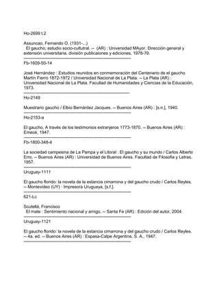 Ho-2699 t.2
Assuncao, Fernando O. (1931-...)
El gaucho; estudio socio-cultutral. -- (AR) : Universidad MAyor. Dirección general y
extensión universitaria. división publicaiones y ediciones, 1978-79.
---------------------------------------------------------------------------
Fb-1609-50-14
José Hernández : Estudios reunidos en conmemoración del Centenario de el gaucho
Martín Fierro 1872-1972 / Universidad Nacional de La Plata. -- La Plata (AR) :
Universidad Nacional de La Plata. Facultad de Humanidades y Ciencias de la Educación,
1973.
--------------------------------------------------------------------------
Ho-2149
Muestrario gaucho / Elbio Bernárdez Jacques. -- Buenos Aires (AR) : [s.n.], 1940.
---------------------------------------------------------------------------
Ho-2153-a
El gaucho. A través de los testimonios extranjeros 1773-1870. -- Buenos Aires (AR) :
Emecé, 1947.
---------------------------------------------------------------------------
Fb-1800-348-4
La sociedad campesina de La Pampa y el Litoral : El gaucho y su mundo / Carlos Alberto
Erro. -- Buenos Aires (AR) : Universidad de Buenos Aires. Facultad de Filosofia y Letras,
1957.
---------------------------------------------------------------------------
Uruguay-1111
El gaucho florido: la novela de la estancia cimarrona y del gaucho crudo / Carlos Reyles.
-- Montevideo (UY) : Impresora Uruguaya, [s.f.].
---------------------------------------------------------------------------
621-Lc
Scutellá, Francisco
El mate : Sentimiento nacional y amigo. -- Santa Fe (AR) : Edición del autor, 2004.
---------------------------------------------------------------------------
Uruguay-1121
El gaucho florido: la novela de la estancia cimarrona y del gaucho crudo / Carlos Reyles.
-- 4a. ed. -- Buenos Aires (AR) : Espasa-Calpe Argentina, S. A., 1947.
---------------------------------------------------------------------------
 