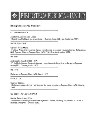 Bibliografía sobre “La Tradición”
---------------------------------------------------------------------------
CD 038:806.0-3 ACA
Academia Argentina de Letras
Registro del habla de los argentinos. -- Buenos Aires (AR) : La Academia, 1997.
---------------------------------------------------------------------------
SJ 398.9(82) CAR
Carrizo, Jesús María
Folklore Argentino; refranes, frases y modismos, creencias y supersticiones de la región
N.O. Buenos Aires. -- Buenos Aires (AR) : Tall. Gráf. Américalee, 1971.
---------------------------------------------------------------------------
Ho-2987
Ambrosetti, Juan B (1865-1917)
El diablo indígena : Supersticiones y Leyendas en la Argentina. -- 2a. ed. -- Buenos
Aires (AR) : Convergencia, 1976.
---------------------------------------------------------------------------
Ho-1849
Refranes. -- Buenos Aires (AR) : [s.n.], 1922.
---------------------------------------------------------------------------
Lc-14351 t.1
Suaréz, Casiano
Refranero criollo; dichos y sentencias del habla popular. -- Buenos Aires (AR) : Selene,
1986.
---------------------------------------------------------------------------
CD 038:811.134.2'373.7 BAR 1
Barcia, Pedro Luis (1939-...)
Diccionario fraseológico del habla argentina : frases, dichos y locuciones. -- 1a. ed. --
Buenos Aires (AR) : Emecé, 2010.
---------------------------------------------------------------------------
 
