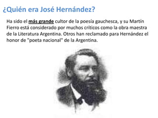 ¿Quién era José Hernández?
Ha sido el más grande cultor de la poesía gauchesca, y su Martín
Fierro está considerado por muchos críticos como la obra maestra
de la Literatura Argentina. Otros han reclamado para Hernández el
honor de "poeta nacional" de la Argentina.

 