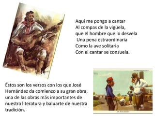 Aquí me pongo a cantar
Al compas de la vigüela,
que el hombre que lo desvela
Una pena estraordinaria
Como la ave solitaria
Con el cantar se consuela.

Éstos son los versos con los que José
Hernández da comienzo a su gran obra,
una de las obras más importantes de
nuestra literatura y baluarte de nuestra
tradición.

 