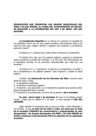 PROPOSICIÓN QUE PRESENTAN LOS GRUPOS MUNICIPALES DEL
PSOE E IU-LOS VERDES, AL PLENO DEL AYUNTAMIENTO DE GETAFE,
EN RELACIÓN A LA CELEBRACIÓN DEL DÍA 2 DE ABRIL, DÍA DEL
AUTISMO
La Constitución Española en su artículo 14, reconoce “la igualdad de
los españoles ante la ley sin que pueda prevalecer discriminación alguna por
razón de raza, sexo, religión, opinión o cualquier otra condición o circunstancia
personal o social”.
El artículo 27.1, reconoce que “todos tienen el derecho a la educación”.
El artículo 39.1, dice que “los poderes públicos, aseguran la protección
social, económica y jurídica de la familia”. Y el 39.4 que “los niños gozaran de
la protección prevista en los acuerdos internacionales que velan por sus
derechos”.
El artículo 43.1 y 2, garantizan “el derecho a la protección a la salud” y
da la competencia a los poderes públicos “para organizar y tutelar la salud
pública..”.
También, La declaración de los Derechos del Niño, reconoce para
todos los niños y niñas,
1.- La igualdad sin distinción,
2.- El derecho a protección especial,
3.- El derecho a una educación y a un tratamiento especial para quienes sufren
alguna discapacidad física o mental,
4.- El derecho a la comprensión y al amor de los padres y de la sociedad.
En este marco legal y de derechos del que se ha dotado nuestra
nación, y dado que se celebra el 2 de Abril a nivel nacional el DÍA DEL
AUTISMO.
Dado también lo importante que es para los niños y niñas afectados y
sus familias, el que el resto de los niños y niñas, así como que el resto
de la sociedad, CONOZCA las características y singularidades de esta
discapacidad, los Grupos Municipales del PSOE e IU-LOS VERDES de
Getafe, proponen al Ayuntamiento-Pleno la adopción de los siguientes
acuerdos :
 