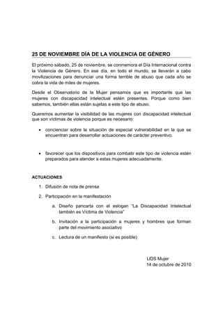 25 DE NOVIEMBRE DÍA DE LA VIOLENCIA DE GÉNERO
El próximo sábado, 25 de noviembre, se conmemora el Día Internacional contra
la Violencia de Género. En ese día, en todo el mundo, se llevarán a cabo
movilizaciones para denunciar una forma terrible de abuso que cada año se
cobra la vida de miles de mujeres.
Desde el Observatorio de la Mujer pensamos que es importante que las
mujeres con discapacidad intelectual estén presentes. Porque como bien
sabemos, también ellas están sujetas a este tipo de abuso.
Queremos aumentar la visibilidad de las mujeres con discapacidad intelectual
que son víctimas de violencia porque es necesario:
• concienciar sobre la situación de especial vulnerabilidad en la que se
encuentran para desarrollar actuaciones de carácter preventivo.
• favorecer que los dispositivos para combatir este tipo de violencia estén
preparados para atender a estas mujeres adecuadamente.
ACTUACIONES
1. Difusión de nota de prensa
2. Participación en la manifestación
a. Diseño pancarta con el eslogan “La Discapacidad Intelectual
también es Víctima de Violencia”
b. Invitación a la participación a mujeres y hombres que forman
parte del movimiento asociativo
c. Lectura de un manifiesto (si es posible)
UDS Mujer
14 de octubre de 2010
 