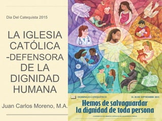 LA IGLESIA
CATÓLICA
-DEFENSORA
DE LA
DIGNIDAD
HUMANA
Dia Del Catequista 2015
Juan Carlos Moreno, M.A.
 