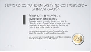 6 ERRORES COMUNES EN LAS PYMES CON RESPECTO A
              LA INVESTIGACIÓN



                          1
                              Pensar que el coolhunting y la
                              investigación son costosos
                              Bob Kaden, experto en estudios de mercado y autor de
                              “Guerrilla Marketing Research” sabe muy bien el reto que los
                              propietarios de pequeños negocios asumen al afrontar los
                              costos de llevar a cabo estudios de mercado.

                              Las pequeñas empresas creen que el coolhunting, los focus
                              group y las encuestas en profundidad son inasequibles.

                              Los costes de una investigación puede variar desde unos pocos
                              miles de euros hasta unos 25.000 € por año.



fuente Darrell Zahorsky



                                                     13
                                                                                              13
 