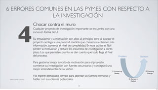 6 ERRORES COMUNES EN LAS PYMES CON RESPECTO A
              LA INVESTIGACIÓN



              4
                           Chocar contra el muro
                           Cualquier proyecto de investigación importante se encuentra con una
                           curva en forma de U.

                           Su entusiasmo y la motivación son altos al principio, pero al avanzar el
                           proyecto se llega a una pared. A medida que comienza a obtener más
                           información, aumenta el nivel de complejidad. En este punto es fácil
                           perder la motivación y reducir los esfuerzos de investigación a corto
                           plazo. Los que persisten pronto se dan cuenta que todo llega al ﬁnal
                           del proceso.

                           Para gestionar mejor su ciclo de motivación para el proyecto,
                           comience su investigación con fuentes secundarias y conseguirá una
                           mejor entendimiento de su sector.

                           No espere demasiado tiempo para abordar las fuentes primarias y
 fuente Darrell Zahorsky   hablar con sus clientes potenciales.

                                                                  16
                                                                                                      16
 