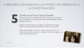 6 ERRORES COMUNES EN LAS PYMES CON RESPECTO A
              LA INVESTIGACIÓN



                  5
                           Conﬁar en el Focus Group Familiar
                           Un error común de los emprendedores y pymes de nueva creación
                           está en preguntar a sus familias para recibir retroalimentación sobre su
                           producto y servicio.

                           Quienes le conocen querrán proteger sus sentimientos. Amigos y
                           familia son la peor selección posible para hacer un focus group.

                           Usted necesita hablar con clientes reales acerca de los pros y los
                           contras de su oferta y recurra a sus amigos y familia como apoyo, y no
                           como fuente de información.




 fuente Darrell Zahorsky



                                                               17
                                                                                                      17
 