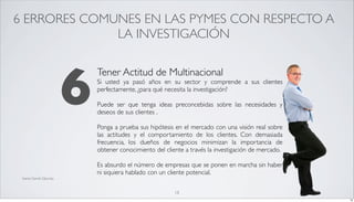 6 ERRORES COMUNES EN LAS PYMES CON RESPECTO A
              LA INVESTIGACIÓN




                           6
                               Tener Actitud de Multinacional
                               Si usted ya pasó años en su sector y comprende a sus clientes
                               perfectamente, ¿para qué necesita la investigación?

                               Puede ser que tenga ideas preconcebidas sobre las necesidades y
                               deseos de sus clientes .

                               Ponga a prueba sus hipótesis en el mercado con una visión real sobre
                               las actitudes y el comportamiento de los clientes. Con demasiada
                               frecuencia, los dueños de negocios minimizan la importancia de
                               obtener conocimiento del cliente a través la investigación de mercado.

                               Es absurdo el número de empresas que se ponen en marcha sin haber
                               ni siquiera hablado con un cliente potencial.
 fuente Darrell Zahorsky



                                                            18
                                                                                                        18
 