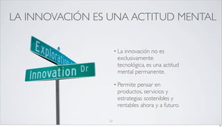 LA INNOVACIÓN ES UNA ACTITUD MENTAL


                     • Lainnovación no es
                      exclusivamente
                      tecnológica, es una actitud
                      mental permanente.

                     • Permite pensar en
                      productos, servicios y
                      estrategias sostenibles y
                      rentables ahora y a futuro.

                23
                                                    23
 