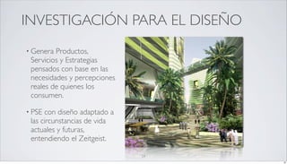 INVESTIGACIÓN PARA EL DISEÑO
• Genera Productos,
 Servicios y Estrategias
 pensados con base en las
 necesidades y percepciones
 reales de quienes los
 consumen.

• PSE con diseño adaptado a
 las circunstancias de vida
 actuales y futuras,
 entendiendo el Zeitgeist.

                              24
                                   24
 