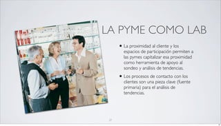 LA PYME COMO LAB
      • La proximidad al cliente y los
        espacios de participación permiten a
        las pymes capitalizar esa proximidad
        como herramienta de apoyo al
        sondeo y análisis de tendencias.
      • Los procesos de contacto con los
        clientes son una pieza clave (fuente
        primaria) para el análisis de
        tendencias.




 27
                                               27
 