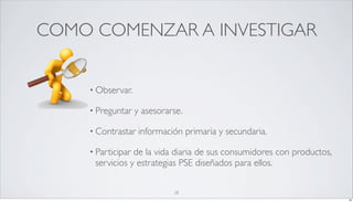 COMO COMENZAR A INVESTIGAR


    • Observar.

    • Preguntar    y asesorarse.

    • Contrastar    información primaria y secundaria.

    • Participarde la vida diaria de sus consumidores con productos,
     servicios y estrategias PSE diseñados para ellos.

                             28
                                                                       28
 