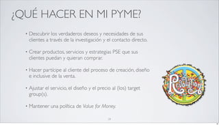 ¿QUÉ HACER EN MI PYME?
  •   Descubrir los verdaderos deseos y necesidades de sus
      clientes a través de la investigación y el contacto directo.

  •   Crear productos, servicios y estrategias PSE que sus
      clientes puedan y quieran comprar.

  •   Hacer partícipe al cliente del proceso de creación, diseño
      e inclusive de la venta.

  •   Ajustar el servicio, el diseño y el precio al (los) target
      group(s).

  •   Mantener una política de Value for Money.

                                               29
                                                                     29
 