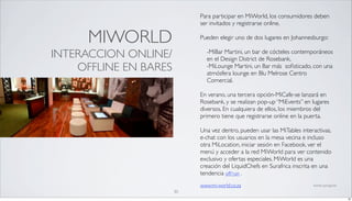 Para participar en MiWorld, los consumidores deben
                            ser invitados y registrarse online.

      MIWORLD               Pueden elegir uno de dos lugares en Johannesburgo:

INTERACCION ONLINE/           -MiBar Martini, un bar de cócteles contemporáneos
                              en el Design District de Rosebank,
    OFFLINE EN BARES          -MiLounge Martini, un Bar más soﬁsticado, con una
                              atmósfera lounge en Blu Melrose Centro
                              Comercial.

                            En verano, una tercera opción-MiCafe-se lanzará en
                            Rosebank, y se realizan pop-up “MiEvents” en lugares
                            diversos. En cualquiera de ellos, los miembros del
                            primero tiene que registrarse online en la puerta.

                            Una vez dentro, pueden usar las MiTables interactivas,
                            e-chat con los usuarios en la mesa vecina e incluso
                            otra MiLocation, iniciar sesión en Facebook, ver el
                            menú y acceder a la red MiWorld para ver contenido
                            exclusivo y ofertas especiales. MiWorld es una
                            creación del LiquidChefs en Surafrica inscrita en una
                            tendencia off=on .
                            www.mi-world.co.za                            fuente: springwise

                       30
                                                                                               30
 