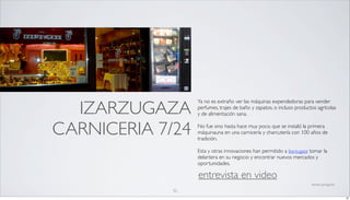 IZARZUGAZA
                  Ya no es extraño ver las máquinas expendedoras para vender
                  perfumes, trajes de baño y zapatos, o incluso productos agrícolas
                  y de alimentación sana.


CARNICERIA 7/24   No fue sino hasta hace muy poco, que se instaló la primera
                  máquinauna en una carnicería y charcutería con 100 años de
                  tradición.

                  Esta y otras innovaciones han permitido a Izarzugaza tomar la
                  delantera en su negocio y encontrar nuevos mercados y
                  oportunidades.

                  entrevista en video
                                                                       fuente: springwise

             32
                                                                                            32
 