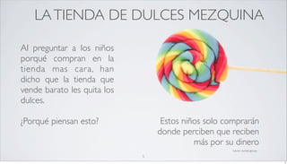 LA TIENDA DE DULCES MEZQUINA

Al preguntar a los niños
porqué compran en la
tienda mas cara, han
dicho que la tienda que
vende barato les quita los
dulces.

¿Porqué piensan esto?             Estos niños solo comprarán
                                 donde perciben que reciben
                                           más por su dinero
                                                     fuente: marketingtoday

                             5
                                                                              5
 