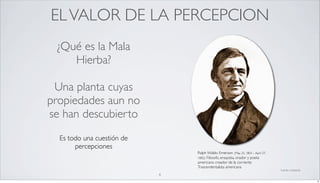 EL VALOR DE LA PERCEPCION
 ¿Qué es la Mala
    Hierba?

 Una planta cuyas
propiedades aun no
se han descubierto
  Es todo una cuestión de
       percepciones
                                Ralph Waldo Emerson (May 25, 1803 – April 27,
                                1882): Filosofo, ensayista, orador y poeta
                                americano creador de la corriente
                                Trascendentalista americana
                                                                                fuente: wikipedia
                            6
                                                                                                    6
 