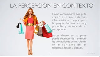 LA PERCEPCION EN CONTEXTO
               Como consumidores nos gusta
               creer que no estamos
               inﬂuenciados al comprar, pero
               la psiquis humana es muy
               predecible y depende de las
               percepciones.

               Hacer dinero en su pyme
               puede depender de entender
               las percepciones de sus clientes
               en el contexto de las
               tendencias locales y globales.
                                                  fuente: marketingtoday
           7
                                                                           7
 