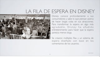 LA FILA DE ESPERA EN DISNEY
             Disney conoce profundamente a sus
             consumidores y sabe lo que piensan acerca
             de hacer largas colas en sus atracciones.
             Para transformar la espera en algo más
             agradable, Disney ha añadido
             entretenimiento para hacer que la espera
             parezca menos larga.

             Se crearon múltiples ﬁlas y un sistema de
             esper a diseñado con base en los
             comentarios de los usuarios.


                                                fuente: disney
         8
                                                                 8
 