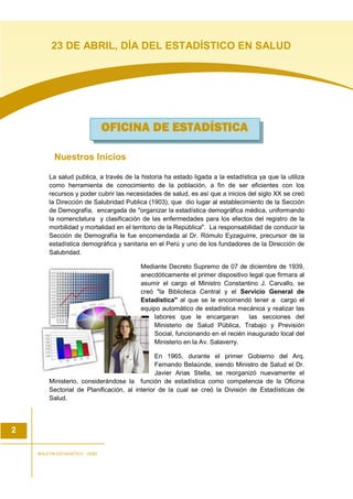 Nuestros Inicios
La salud publica, a través de la historia ha estado ligada a la estadística ya que la utiliza
como herramienta de conocimiento de la población, a fin de ser eficientes con los
recursos y poder cubrir las necesidades de salud, es así que a inicios del siglo XX se creó
la Dirección de Salubridad Publica (1903), que dio lugar al establecimiento de la Sección
de Demografía, encargada de "organizar la estadística demográfica médica, uniformando
la nomenclatura y clasificación de las enfermedades para los efectos del registro de la
morbilidad y mortalidad en el territorio de la República". La responsabilidad de conducir la
Sección de Demografía le fue encomendada al Dr. Rómulo Eyzaguirre, precursor de la
estadística demográfica y sanitaria en el Perú y uno de los fundadores de la Dirección de
Salubridad.
Mediante Decreto Supremo de 07 de diciembre de 1939,
anecdóticamente el primer dispositivo legal que firmara al
asumir el cargo el Ministro Constantino J. Carvallo, se
creó "la Biblioteca Central y el Servicio General de
Estadística" al que se le encomendó tener a cargo el
equipo automático de estadística mecánica y realizar las
labores que le encargaran las secciones del
Ministerio de Salud Pública, Trabajo y Previsión
Social, funcionando en el recién inaugurado local del
Ministerio en la Av. Salaverry.
En 1965, durante el primer Gobierno del Arq.
Fernando Belaúnde, siendo Ministro de Salud el Dr.
Javier Arias Stella, se reorganizó nuevamente el
Ministerio, considerándose la función de estadística como competencia de la Oficina
Sectorial de Planificación, al interior de la cual se creó la División de Estadísticas de
Salud.
OFICINA DE ESTADÍOFICINA DE ESTADÍOFICINA DE ESTADÍOFICINA DE ESTADÍSTICASTICASTICASTICA
2
BOLETIN ESTADISTICO - OGEI
23 DE ABRIL, DÍA DEL ESTADÍSTICO EN SALUD
 