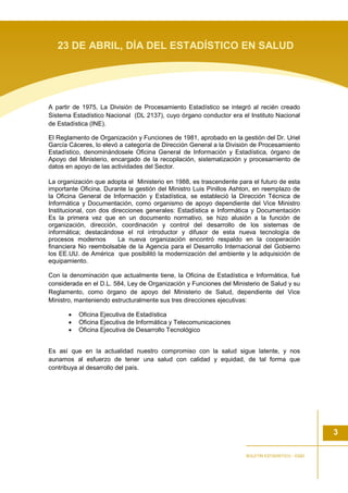 A partir de 1975, La División de Procesamiento Estadístico se integró al recién creado
Sistema Estadístico Nacional (DL 2137), cuyo órgano conductor era el Instituto Nacional
de Estadística (INE).
El Reglamento de Organización y Funciones de 1981, aprobado en la gestión del Dr. Uriel
García Cáceres, lo elevó a categoría de Dirección General a la División de Procesamiento
Estadístico, denominándosele Oficina General de Información y Estadística, órgano de
Apoyo del Ministerio, encargado de la recopilación, sistematización y procesamiento de
datos en apoyo de las actividades del Sector.
La organización que adopta el Ministerio en 1988, es trascendente para el futuro de esta
importante Oficina. Durante la gestión del Ministro Luis Pinillos Ashton, en reemplazo de
la Oficina General de Información y Estadística, se estableció la Dirección Técnica de
Informática y Documentación, como organismo de apoyo dependiente del Vice Ministro
Institucional, con dos direcciones generales: Estadística e Informática y Documentación
Es la primera vez que en un documento normativo, se hizo alusión a la función de
organización, dirección, coordinación y control del desarrollo de los sistemas de
informática; destacándose el rol introductor y difusor de esta nueva tecnología de
procesos modernos La nueva organización encontró respaldo en la cooperación
financiera No reembolsable de la Agencia para el Desarrollo Internacional del Gobierno
los EE.UU. de América que posibilitó la modernización del ambiente y la adquisición de
equipamiento.
Con la denominación que actualmente tiene, la Oficina de Estadística e Informática, fué
considerada en el D.L. 584, Ley de Organización y Funciones del Ministerio de Salud y su
Reglamento, como órgano de apoyo del Ministerio de Salud, dependiente del Vice
Ministro, manteniendo estructuralmente sus tres direcciones ejecutivas:
• Oficina Ejecutiva de Estadística
• Oficina Ejecutiva de Informática y Telecomunicaciones
• Oficina Ejecutiva de Desarrollo Tecnológico
Es así que en la actualidad nuestro compromiso con la salud sigue latente, y nos
aunamos al esfuerzo de tener una salud con calidad y equidad, de tal forma que
contribuya al desarrollo del país.
3
BOLETIN ESTADISTICO - OGEI
23 DE ABRIL, DÍA DEL ESTADÍSTICO EN SALUD
 