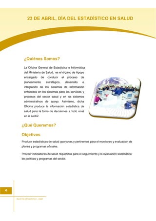 ¿Quiénes Somos?
La Oficina General de Estadística e Informática
del Ministerio de Salud, es el órgano de Apoyo
encargado de conducir el proceso de
planeamiento estratégico, desarrollo e
integración de los sistemas de información
enfocados en los sistemas para los servicios y
procesos del sector salud y en los sistemas
administrativos de apoyo. Asimismo, dicha
Oficina produce la información estadística de
salud para la toma de decisiones a todo nivel
en el sector.
¿Qué Queremos?
Objetivos
Producir estadísticas de salud oportunas y pertinentes para el monitoreo y evaluación de
planes y programas oficiales.
Proveer indicadores de salud requeridos para el seguimiento y la evaluación sistemática
de políticas y programas del sector.
4
BOLETIN ESTADISTICO - OGEI
23 DE ABRIL, DÍA DEL ESTADÍSTICO EN SALUD
 