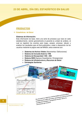PRODUCTOS
Estadísticas de Salud
Sistemas de Información:
Esta información de base, tiene una serie de procesos que nace en cada
establecimiento, siendo generalmente el paciente la unidad de análisis, el
cual se registran los eventos para luego, acopiar, procesar, tabular y
analizar los resultados para al final publicarlos o estar a disposición de los
usuarios mediante la pagina web del MINSA, estos sistemas son:
Sistemas de Hechos Vitales (Nacimientos / Defunciones)
Sistema de Consulta Externa / HIS
Sistema de Discapcidad / HIS – DIS
Sistema SEM (Egresos Hospitalarios / Emergencias)
Sistema de Infraestructura y Recursos de Salud
Estrategias Sanitarias
6
BOLETIN ESTADISTICO - OGEI
23 DE ABRIL, DÍA DEL ESTADÍSTICO EN SALUD
 