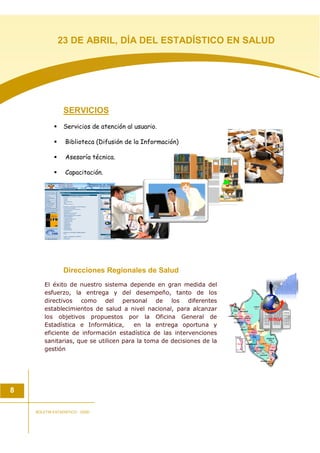 SERVICIOS
Servicios de atención al usuario.
Biblioteca (Difusión de la Información)
Asesoría técnica.
Capacitación.
Direcciones Regionales de Salud
El éxito de nuestro sistema depende en gran medida del
esfuerzo, la entrega y del desempeño, tanto de los
directivos como del personal de los diferentes
establecimientos de salud a nivel nacional, para alcanzar
los objetivos propuestos por la Oficina General de
Estadística e Informática, en la entrega oportuna y
eficiente de información estadística de las intervenciones
sanitarias, que se utilicen para la toma de decisiones de la
gestión
8
BOLETIN ESTADISTICO - OGEI
23 DE ABRIL, DÍA DEL ESTADÍSTICO EN SALUD
 